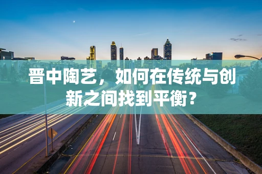 晋中陶艺，如何在传统与创新之间找到平衡？