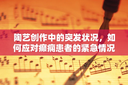陶艺创作中的突发状况，如何应对癫痫患者的紧急情况？
