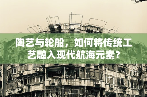 陶艺与轮船，如何将传统工艺融入现代航海元素？