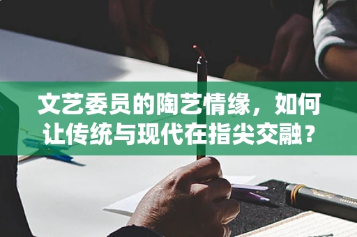 文艺委员的陶艺情缘，如何让传统与现代在指尖交融？
