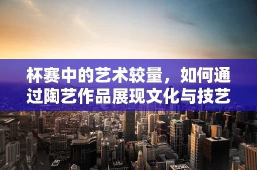 杯赛中的艺术较量，如何通过陶艺作品展现文化与技艺的融合？