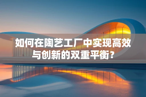 如何在陶艺工厂中实现高效与创新的双重平衡？
