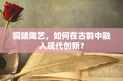 铜陵陶艺，如何在古韵中融入现代创新？