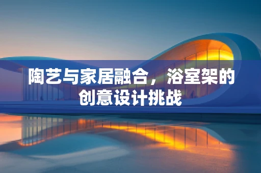 陶艺与家居融合，浴室架的创意设计挑战