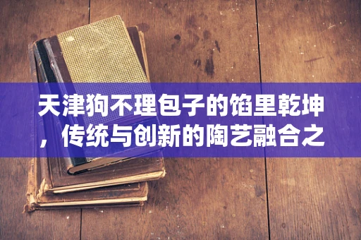天津狗不理包子的馅里乾坤，传统与创新的陶艺融合之道