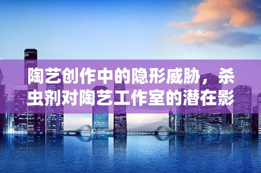 陶艺创作中的隐形威胁，杀虫剂对陶艺工作室的潜在影响？