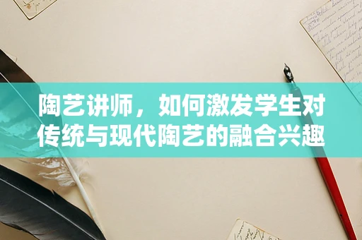 陶艺讲师，如何激发学生对传统与现代陶艺的融合兴趣？