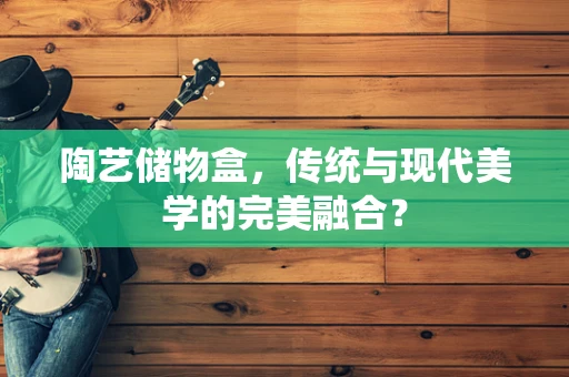 陶艺储物盒，传统与现代美学的完美融合？