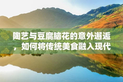 陶艺与豆腐脑花的意外邂逅，如何将传统美食融入现代陶艺创作？