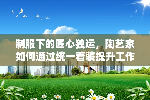 制服下的匠心独运，陶艺家如何通过统一着装提升工作氛围？