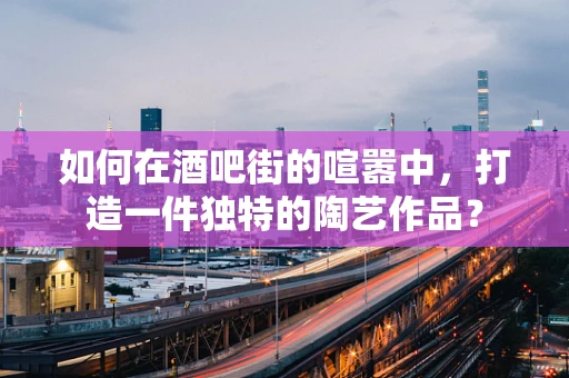 如何在酒吧街的喧嚣中，打造一件独特的陶艺作品？