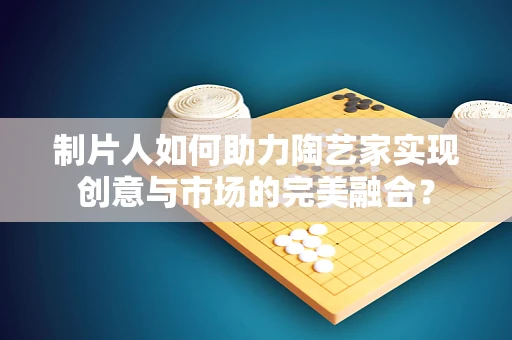 制片人如何助力陶艺家实现创意与市场的完美融合？