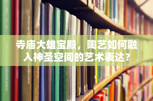 寺庙大雄宝殿，陶艺如何融入神圣空间的艺术表达？