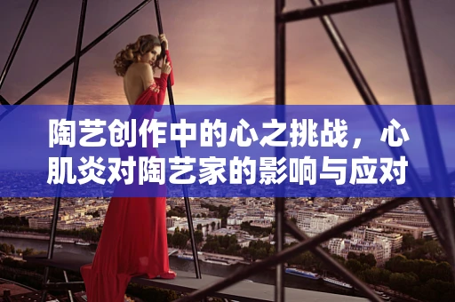 陶艺创作中的心之挑战，心肌炎对陶艺家的影响与应对策略