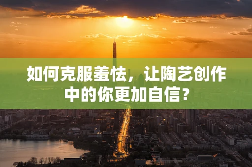 如何克服羞怯，让陶艺创作中的你更加自信？