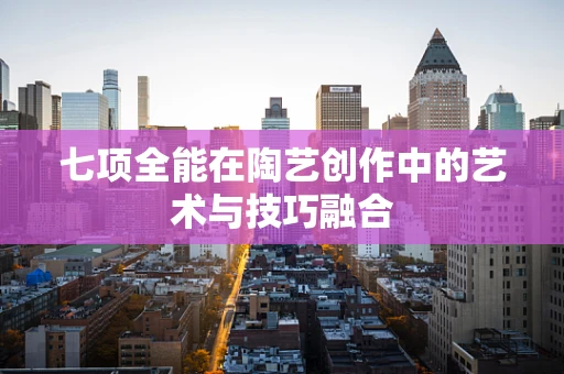 七项全能在陶艺创作中的艺术与技巧融合