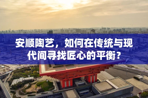 安顺陶艺，如何在传统与现代间寻找匠心的平衡？