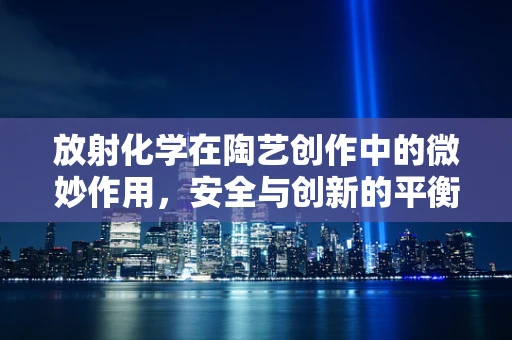 放射化学在陶艺创作中的微妙作用，安全与创新的平衡