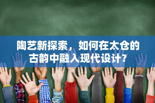 陶艺新探索，如何在太仓的古韵中融入现代设计？