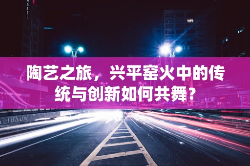 陶艺之旅，兴平窑火中的传统与创新如何共舞？