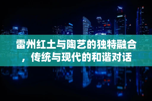 雷州红土与陶艺的独特融合，传统与现代的和谐对话