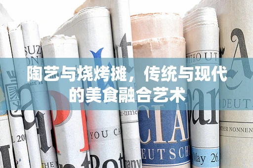 陶艺与烧烤摊，传统与现代的美食融合艺术