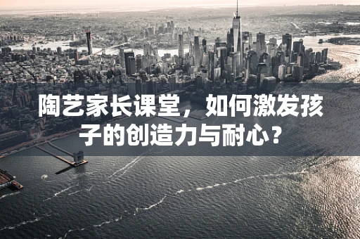 陶艺家长课堂，如何激发孩子的创造力与耐心？