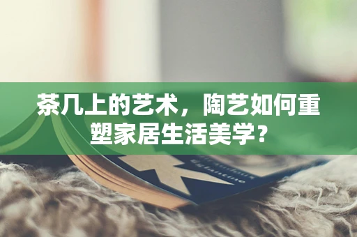 茶几上的艺术，陶艺如何重塑家居生活美学？