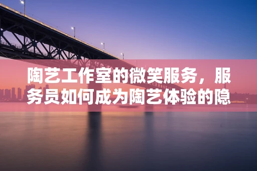 陶艺工作室的微笑服务，服务员如何成为陶艺体验的隐形推手？