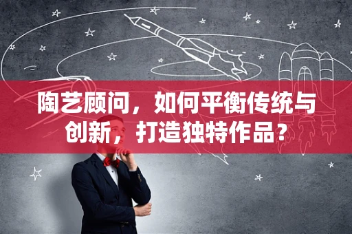 陶艺顾问，如何平衡传统与创新，打造独特作品？
