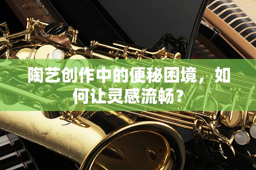 陶艺创作中的便秘困境，如何让灵感流畅？