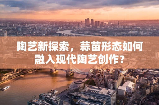 陶艺新探索，蒜苗形态如何融入现代陶艺创作？