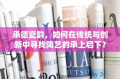 承德瓷韵，如何在传统与创新中寻找陶艺的承上启下？