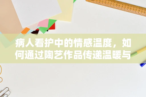 病人看护中的情感温度，如何通过陶艺作品传递温暖与关怀？