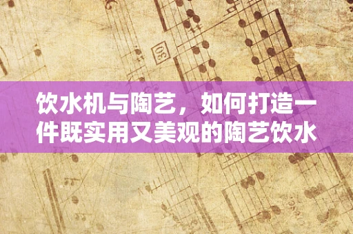 饮水机与陶艺，如何打造一件既实用又美观的陶艺饮水机？