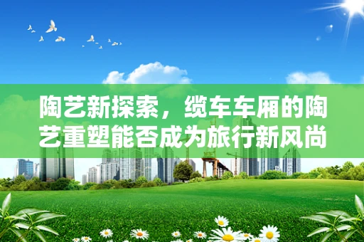 陶艺新探索，缆车车厢的陶艺重塑能否成为旅行新风尚？