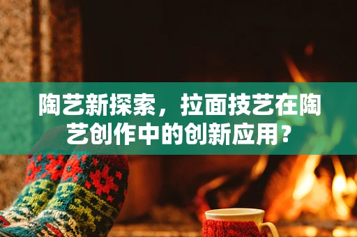 陶艺新探索，拉面技艺在陶艺创作中的创新应用？