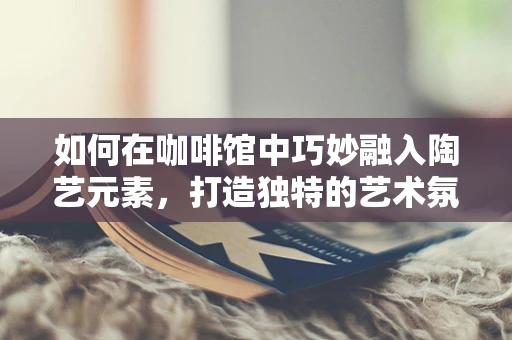 如何在咖啡馆中巧妙融入陶艺元素，打造独特的艺术氛围？