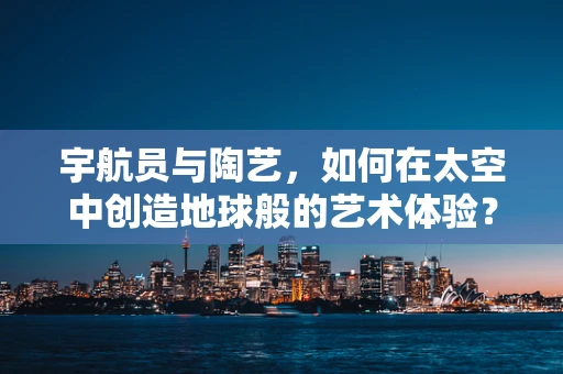 宇航员与陶艺，如何在太空中创造地球般的艺术体验？