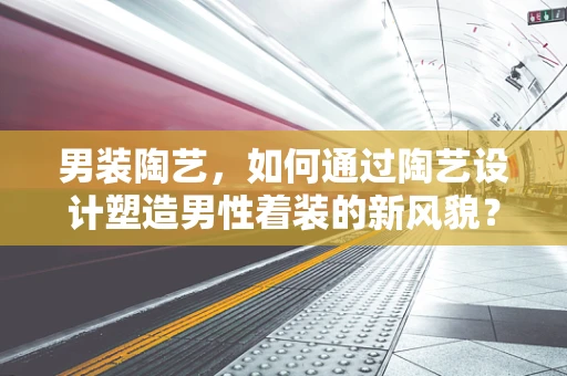 男装陶艺，如何通过陶艺设计塑造男性着装的新风貌？