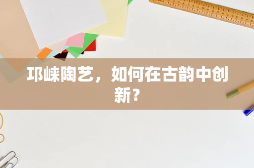 邛崃陶艺，如何在古韵中创新？