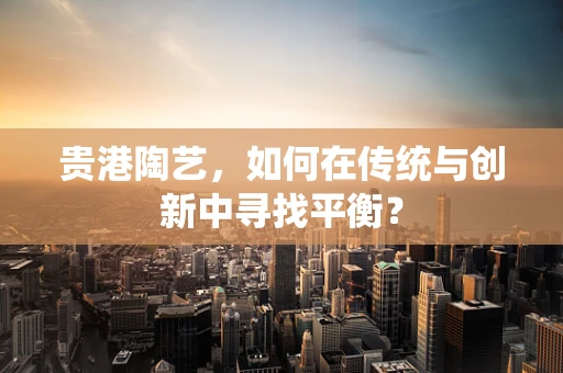 贵港陶艺，如何在传统与创新中寻找平衡？