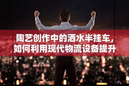 陶艺创作中的洒水半挂车，如何利用现代物流设备提升作品湿度控制？