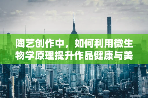 陶艺创作中，如何利用微生物学原理提升作品健康与美感？