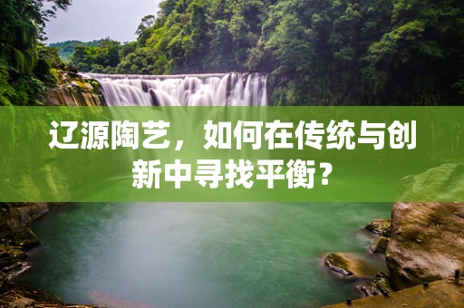 辽源陶艺，如何在传统与创新中寻找平衡？