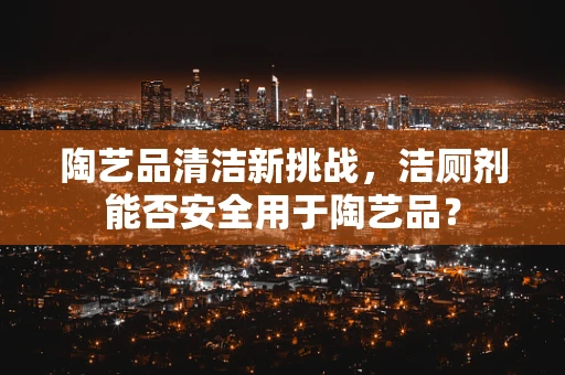 陶艺品清洁新挑战，洁厕剂能否安全用于陶艺品？