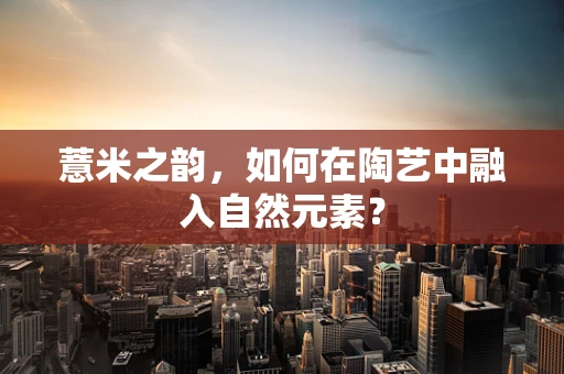 薏米之韵，如何在陶艺中融入自然元素？
