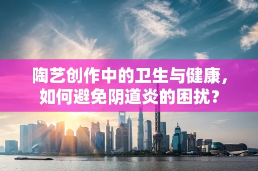 陶艺创作中的卫生与健康，如何避免阴道炎的困扰？