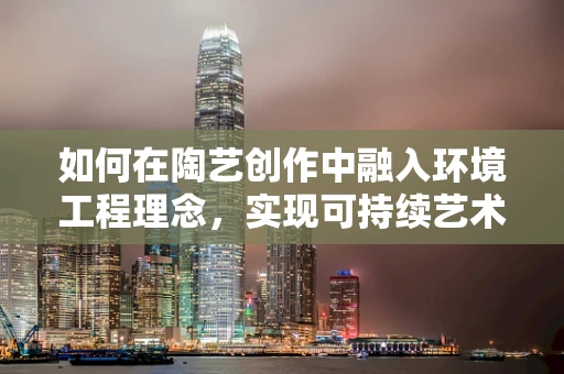 如何在陶艺创作中融入环境工程理念，实现可持续艺术？