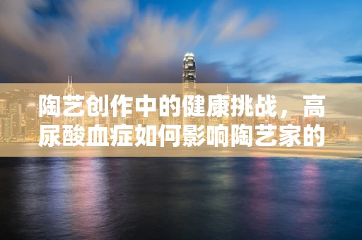 陶艺创作中的健康挑战，高尿酸血症如何影响陶艺家的创作与健康？